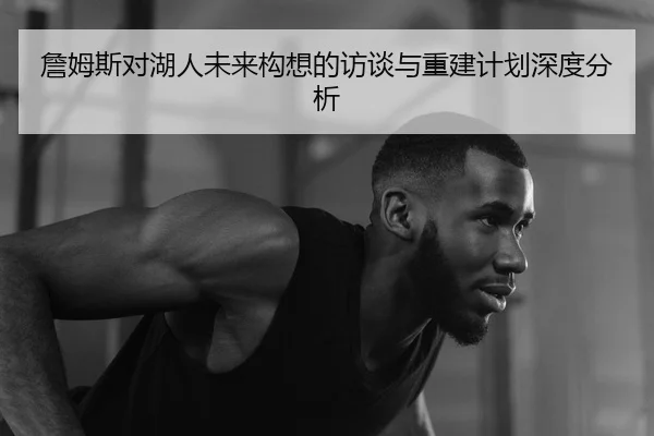 詹姆斯对湖人未来构想的访谈与重建计划深度分析